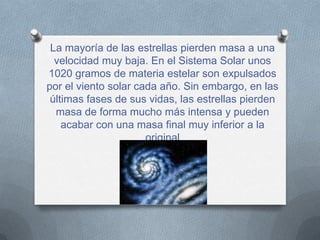 La mayoría de las estrellas pierden masa a una
  velocidad muy baja. En el Sistema Solar unos
1020 gramos de materia estelar son expulsados
por el viento solar cada año. Sin embargo, en las
 últimas fases de sus vidas, las estrellas pierden
  masa de forma mucho más intensa y pueden
    acabar con una masa final muy inferior a la
                      original
 