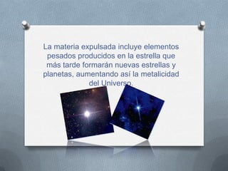 La materia expulsada incluye elementos
 pesados producidos en la estrella que
 más tarde formarán nuevas estrellas y
planetas, aumentando así la metalicidad
             del Universo.
 