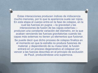 Estas interacciones producen índices de iridiscencia
mucho menores, por lo que la apariencia suele ser rojiza.
En esta etapa el cuerpo entra en la fase de colapso, en la
       cual las fuerzas en pugna —la gravedad y las
     interacciones de fusión de las capas externas—
producen una constante variación del diámetro, en la que
 acaban venciendo las fuerzas gravitatorias cuando las
capas más externas no tienen ya elementos que fusionar.
Se puede decir que dicho proceso de colapso finaliza en
  el momento en que la estrella no produce fusiones de
   material, y dependiendo de su masa total, la fusión
   entrará en un proceso degenerativo al colapsar por
vencer a las fuerzas descritas en el principio de exclusión
         de Pauli, produciéndose una supernova.
 