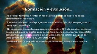 ·As estrelas formanse no interior das galaxias a partir de nubes de gases,
principalmente, Hidróxeno.
·A sua densidade aumenta progresivamente, sendo mais rápido o progreso no
centro que na periferia.
· Na secuencia principal ocupa aproximadamente o 90% da sua vida, cando se
agota o hidróxeno do núcleo pode convertirse nunha enana blanca, ou explotar
coma unha supernova, deixando tamen un remanente estelar que poda ser
unha estrela de neutrones ou un burato negro.
·Na última fase da sua vida as estrelas perden masa de forma mais intensa.
Formación y evolución(video)
 