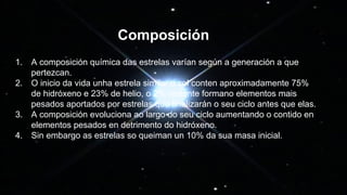 1. A composición química das estrelas varían según a generación a que
pertezcan.
2. O inicio da vida unha estrela similar o sol conten aproximadamente 75%
de hidróxeno e 23% de helio, o 2% restante formano elementos mais
pesados aportados por estrelas que finalizarán o seu ciclo antes que elas.
3. A composición evoluciona ao largo do seu ciclo aumentando o contido en
elementos pesados en detrimento do hidróxeno.
4. Sin embargo as estrelas so queiman un 10% da sua masa inicial.
Composición
 