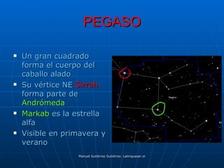 PEGASO

   Un gran cuadrado
    forma el cuerpo del
    caballo alado
   Su vértice NE Sirrah
    forma parte de
    Andrómeda
   Markab es la estrella
    alfa
   Visible en primavera y
    verano
                  Manuel Gutiérrez Gutiérrez. Latinquasar.org. Salamanca (España)
 