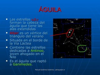 ÁGUILA
   Las estrellas α,β,γ
    forman la cabeza del
    águila que tiene las
    alas extendidas
   Altair es un vértice del
    triángulo del verano
   Situada en el borde de
    la Vía Láctea
   Contiene las estrellas
    dedicadas a Antinoo,
    joven ahogado en el
    Nilo
   Es el águila que raptó
    a Ganimedes.
                   Manuel Gutiérrez Gutiérrez. Latinquasar.org. Salamanca (España)
 