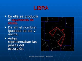 LIBRA
   En ella se producía
    el equinoccio de
    otoño.
   De ahí el nombre:
    igualdad de día y
    noche.
   Antes
    representaban las
    pinzas del
    escorpión.

                 Manuel Gutiérrez Gutiérrez. Latinquasar.org. Salamanca (España)
 