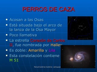 PERROS DE CAZA
   Acosan a las Osas
   Está situada bajo el arco de
    la lanza de la Osa Mayor
   Poco llamativa
   La estrella Corazón de Carlos
    II, fue nombrada por Halley
   Es doble: Amarilla y Lila
   Esta constelación contiene
    M 51
                Manuel Gutiérrez Gutiérrez. Latinquasar.org. Salamanca (España)
 