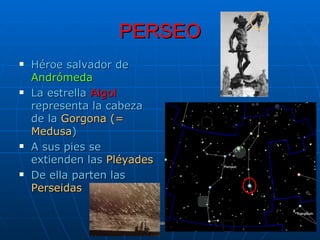 PERSEO
   Héroe salvador de
    Andrómeda
   La estrella Algol
    representa la cabeza
    de la Gorgona (=
    Medusa)
   A sus pies se
    extienden las Pléyades
   De ella parten las
    Perseidas


                  Manuel Gutiérrez Gutiérrez. Latinquasar.org. Salamanca (España)
 