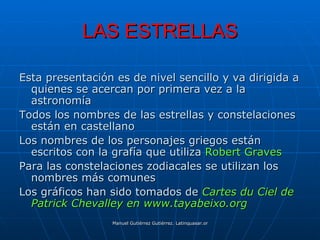 LAS ESTRELLAS

Esta presentación es de nivel sencillo y va dirigida a
  quienes se acercan por primera vez a la
  astronomía
Todos los nombres de las estrellas y constelaciones
  están en castellano
Los nombres de los personajes griegos están
  escritos con la grafía que utiliza Robert Graves
Para las constelaciones zodiacales se utilizan los
  nombres más comunes
Los gráficos han sido tomados de Cartes du Ciel de
  Patrick Chevalley en www.tayabeixo.org
                 Manuel Gutiérrez Gutiérrez. Latinquasar.org. Salamanca (España)
 
