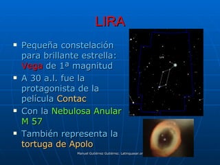 LIRA
   Pequeña constelación
    para brillante estrella:
    Vega de 1ª magnitud
   A 30 a.l. fue la
    protagonista de la
    película Contac
   Con la Nebulosa Anular
    M 57
   También representa la
    tortuga de Apolo
                 Manuel Gutiérrez Gutiérrez. Latinquasar.org. Salamanca (España)
 