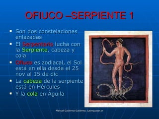 OFIUCO –SERPIENTE 1
   Son dos constelaciones
    enlazadas
   El Serpentario lucha con
    la Serpiente, cabeza y
    cola
   Ofiuco es zodiacal, el Sol
    está en ella desde el 25
    nov al 15 de dic
   La cabeza de la serpiente
    está en Hércules
   Y la cola en Águila

                   Manuel Gutiérrez Gutiérrez. Latinquasar.org. Salamanca (España)
 