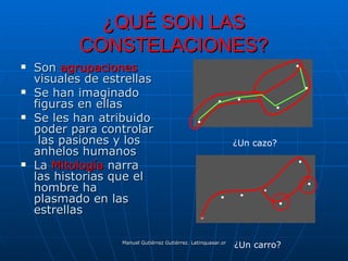 ¿QUÉ SON LAS
           CONSTELACIONES?
   Son agrupaciones
    visuales de estrellas
   Se han imaginado
    figuras en ellas
   Se les han atribuido
    poder para controlar
     las pasiones y los                                       ¿Un cazo?
    anhelos humanos
   La Mitología narra
    las historias que el
    hombre ha
    plasmado en las
    estrellas

                                                              ¿Un carro?
                   Manuel Gutiérrez Gutiérrez. Latinquasar.org. Salamanca (España)
 