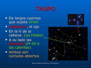 TAURO
   De largos cuernos
    que sujeta Orión
   Aldebarán, el ojo
   En la V de la
    cabeza: Las Híades
   A su lado las
    Pléyades (M 45 ó
    las cabrillas)
   Ambos son
    cúmulos abiertos
                Manuel Gutiérrez Gutiérrez. Latinquasar.org. Salamanca (España)
 