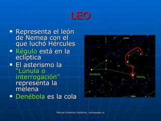 LEO
   Representa el león
    de Nemea con el
    que luchó Hércules
   Régulo está en la
    eclíptica
   El asterismo la
    “Lúnula o                               Denébola
    interrogación”                                                                Régulo


    representa la
    melena
   Denébola es la cola

                Manuel Gutiérrez Gutiérrez. Latinquasar.org. Salamanca (España)
 