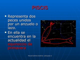 PISCIS
   Representa dos
    peces unidos
    por un anzuelo o
    lazo.
   En ella se
    encuentra en la
    actualidad el
    equinoccio de
    primavera
              Manuel Gutiérrez Gutiérrez. Latinquasar.org. Salamanca (España)
 