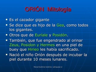 ORIÓN Mitología
   Es el cazador gigante
   Se dice que es hijo de la Gea, como todos
    los gigantes.
   Otros que de Euríale y Posidón.
   También, que fue engendrado al orinar
    Zeus, Posidon y Hermes en una piel de
    buey que Hirieo les había sacrificado.
   Nació el niño Orión después de incubar la
    piel durante 10 meses lunares.
                Manuel Gutiérrez Gutiérrez. Latinquasar.org. Salamanca (España)
 