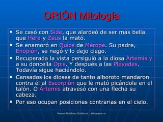 ORIÓN Mitología
   Se casó con Side, que alardeó de ser más bella
    que Hera y Zeus la mató.
   Se enamoró en Quíos de Mérope. Su padre,
    Enopión, se negó y lo dejo ciego.
   Recuperada la vista persiguió a la diosa Ártemis y
    a su doncella Opis. Y después a las Pléyades.
    Todavía sigue haciéndolo.
   Cansados los dioses de tanto alboroto mandaron
    contra él al Escorpión que le mató picándole en el
    talón. O Ártemis atravesó con una flecha su
    cabeza.
   Por eso ocupan posiciones contrarias en el cielo.
                   Manuel Gutiérrez Gutiérrez. Latinquasar.org. Salamanca (España)
 