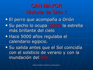 CAN MAYOR
            Historia de Sirio 1
   El perro que acompaña a Orión
   Su pecho lo ocupa SIRIO la estrella
    más brillante del cielo
   Hace 5000 años regulaba el
    calendario egipcio.
   Su salida antes que el Sol coincidía
    con el solsticio de verano y con la
    inundación del Nilo
               Manuel Gutiérrez Gutiérrez. Latinquasar.org. Salamanca (España)
 