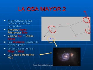 LA OSA MAYOR 2
   Al anochecer lanza
    señala los puntos
    cardinales.
   Invierno Norte
    Primavera Este
   Verano Sur y Otoño
    Oeste
   Los Punteros señalan la
    estrella Polar
   La Lanza contiene a
    Mizar y Alcor
   La Galaxia Remolino
    M51

                      Manuel Gutiérrez Gutiérrez. Latinquasar.org. Salamanca (España)
 