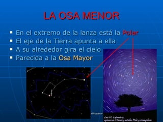 LA OSA MENOR
   En el extremo de la lanza está la Polar
   El eje de la Tierra apunta a ella
   A su alrededor gira el cielo
   Parecida a la Osa Mayor




                 Manuel Gutiérrez Gutiérrez. Latinquasar.org. Salamanca (España)
 