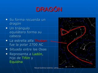 DRAGÓN
   Su forma recuerda un
    dragón
   Un triángulo
    equilátero forma su
    cabeza
   La estrella alfa Thuban
    fue la polar 2700 AC
   Situado entre las Osas
   Representa a Ladón,
    hijo de Tifón y
    Equidna
                   Manuel Gutiérrez Gutiérrez. Latinquasar.org. Salamanca (España)
 