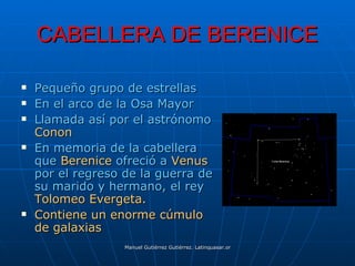 CABELLERA DE BERENICE

   Pequeño grupo de estrellas
   En el arco de la Osa Mayor
   Llamada así por el astrónomo
    Conon
   En memoria de la cabellera
    que Berenice ofreció a Venus
    por el regreso de la guerra de
    su marido y hermano, el rey
    Tolomeo Evergeta.
   Contiene un enorme cúmulo
    de galaxias
                   Manuel Gutiérrez Gutiérrez. Latinquasar.org. Salamanca (España)
 