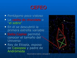 CEFEO
   Pentágono poco vistoso
   La casita de chocolate o
    “el sobre”
   En él se descubrió la
    primera estrella variable
   Delta Cephei permitió
    conocer el tamaño del
    Universo
   Rey de Etiopía, esposo
    de Casiopea y padre de
    Andrómeda
                 Manuel Gutiérrez Gutiérrez. Latinquasar.org. Salamanca (España)
 
