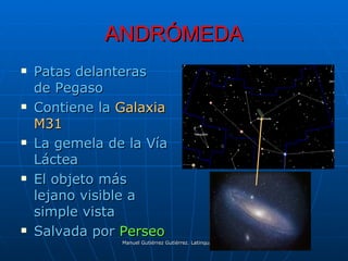 ANDRÓMEDA
   Patas delanteras
    de Pegaso
   Contiene la Galaxia
    M31
   La gemela de la Vía
    Láctea
   El objeto más
    lejano visible a
    simple vista
   Salvada por Perseo
                Manuel Gutiérrez Gutiérrez. Latinquasar.org. Salamanca (España)
 