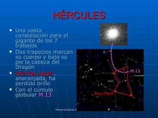 HÉRCULES
   Una vasta
    constelación para el
    gigante de los 7
    trabajos
   Dos trapecios marcan
    su cuerpo y bajo su
    pie la cabeza del
    Dragón
                                                                                   M 13
   Alfa Ras Algeti,
    anaranjada, ha
    perdido brillo
   Con el cúmulo
    globular M 13                                 Ras Algeti



                 Manuel Gutiérrez Gutiérrez. Latinquasar.org. Salamanca (España)
 