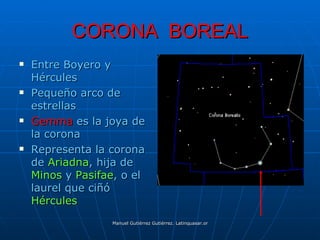 CORONA BOREAL
   Entre Boyero y
    Hércules
   Pequeño arco de
    estrellas
   Gemma es la joya de
    la corona
   Representa la corona
    de Ariadna, hija de
    Minos y Pasifae, o el
    laurel que ciñó
    Hércules
                  Manuel Gutiérrez Gutiérrez. Latinquasar.org. Salamanca (España)
 