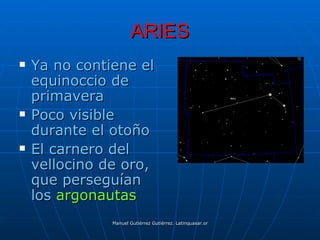 ARIES
   Ya no contiene el
    equinoccio de
    primavera
   Poco visible
    durante el otoño
   El carnero del
    vellocino de oro,
    que perseguían
    los argonautas
               Manuel Gutiérrez Gutiérrez. Latinquasar.org. Salamanca (España)
 