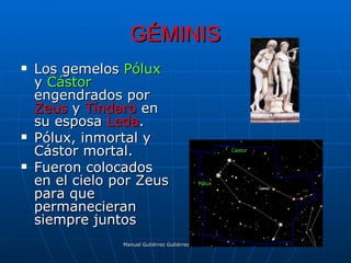 GÉMINIS
   Los gemelos Pólux
    y Cástor
    engendrados por
    Zeus y Tíndaro en
    su esposa Leda.
   Pólux, inmortal y
    Cástor mortal.                                         Castor


   Fueron colocados
    en el cielo por Zeus                      Pólux

    para que
    permanecieran
    siempre juntos
                 Manuel Gutiérrez Gutiérrez. Latinquasar.org. Salamanca (España)
 