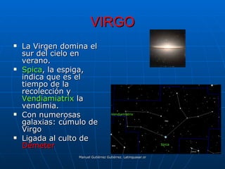 VIRGO
   La Virgen domina el
    sur del cielo en
    verano.
   Spica, la espiga,
    indica que es el
    tiempo de la
    recolección y
    Vendiamiatrix la
    vendimia.
   Con numerosas                    Vendiamiatrix

    galaxias: cúmulo de
    Virgo
   Ligada al culto de
    Démeter                                                        Spica



                  Manuel Gutiérrez Gutiérrez. Latinquasar.org. Salamanca (España)
 