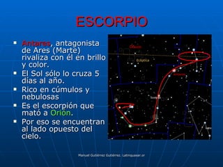 ESCORPIO
   Antares, antagonista                           Ofiuco
    de Ares (Marte)
    rivaliza con él en brillo                          Eclíptica
    y color.
   El Sol sólo lo cruza 5                                                    Antares

    días al año.
   Rico en cúmulos y
    nebulosas
   Es el escorpión que
    mató a Orión.
   Por eso se encuentran
    al lado opuesto del
    cielo.

                    Manuel Gutiérrez Gutiérrez. Latinquasar.org. Salamanca (España)
 