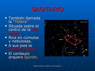 SAGITARIO
   También llamada
    la “Tetera”
   Situada sobre el
    centro de la Vía
    láctea.
   Rica en cúmulos
    y nebulosas.
   A sus pies la
    Corona austral
   El centauro
    arquero Quirón.

                Manuel Gutiérrez Gutiérrez. Latinquasar.org. Salamanca (España)
 