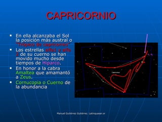 CAPRICORNIO
   En ella alcanzaba el Sol
    la posición más austral o
    “Trópico de capricornio”
   Las estrellas alfa1 y alfa
    2 de su cuerno se han                                                               α1 α2

    movido mucho desde
    tiempos de Hiparco.
   En honor a la cabra
    Amaltea que amamantó
    a Zeus.
   Cornucopia o Cuerno de
    la abundancia




                      Manuel Gutiérrez Gutiérrez. Latinquasar.org. Salamanca (España)
 