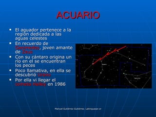 ACUARIO
   El aguador pertenece a la
    región dedicada a las
    aguas celestes
   En recuerdo de
    Ganimedes, joven amante
    de Zeus
   Con su cántaro origina un
    río en el se encuentran
    los peces
   Poco llamativa, en ella se
    descubrió Urano
   Por ella vi llegar el
    cometa Halley en 1986




                     Manuel Gutiérrez Gutiérrez. Latinquasar.org. Salamanca (España)
 