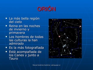 ORIÓN
   La más bella región
    del cielo
   Reina en las noches
    de invierno y
    primavera
   Los hombres de todas
    las culturas la han
    admirado
   Es la más fotografiada
   Está acompañada de
    los Canes y junto a
    Tauro
                  Manuel Gutiérrez Gutiérrez. Latinquasar.org. Salamanca (España)
 