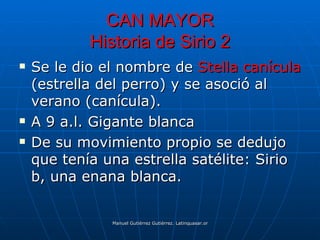 CAN MAYOR
            Historia de Sirio 2
   Se le dio el nombre de Stella canícula
    (estrella del perro) y se asoció al
    verano (canícula).
   A 9 a.l. Gigante blanca
   De su movimiento propio se dedujo
    que tenía una estrella satélite: Sirio
    b, una enana blanca.


               Manuel Gutiérrez Gutiérrez. Latinquasar.org. Salamanca (España)
 