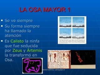LA OSA MAYOR 1
   Se ve siempre
   Su forma siempre
    ha llamado la
    atención
   Es Calisto la ninfa
    que fue seducida
    por Zeus y Ártemis
    la transformó en
    Osa.

                   Manuel Gutiérrez Gutiérrez. Latinquasar.org. Salamanca (España)
 