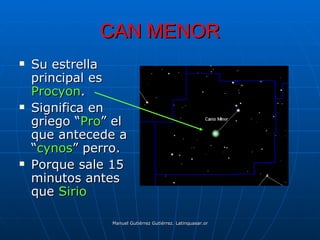CAN MENOR
   Su estrella
    principal es
    Procyon.
   Significa en
    griego “Pro” el
    que antecede a
    “cynos” perro.
   Porque sale 15
    minutos antes
    que Sirio

                Manuel Gutiérrez Gutiérrez. Latinquasar.org. Salamanca (España)
 