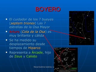 BOYERO
   El cuidador de los 7 bueyes
    (septem triones) Las 7
    estrellas de la Osa Mayor
   Arturo (Cola de la Osa) es
    muy brillante y cálida
   Se ha medido su
    desplazamiento desde
    tiempos de Hiparco
   Representa a Árcade, hijo
    de Zeus y Calisto


                  Manuel Gutiérrez Gutiérrez. Latinquasar.org. Salamanca (España)
 