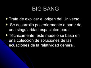 Trata de explicar el origen del Universo. Se desarrollo posteriormente a partir de una singularidad espaciotemporal.  Técnicamente, este modelo se basa en una colección de soluciones de las ecuaciones de la  relatividad general . BIG BANG 