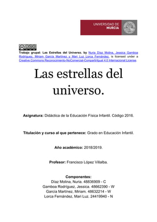 Trabajo grupal: Las Estrellas del Universo. by Nuria Díaz Molina, Jessica Gamboa
Rodríguez, Miriam García Martínez y Mari Luz Lorca Fernández. is licensed under a
Creative Commons Reconocimiento-NoComercial-CompartirIgual 4.0 Internacional License.
Las estrellas del
universo.
Asignatura: Didáctica de la Educación Física Infantil. Código 2016.
Titulación y curso al que pertenece: Grado en Educación Infantil.
Año académico: 2018/2019.
Profesor: Francisco López Villalba.
Componentes:
Díaz Molina, Nuria. 48836909 - C
Gamboa Rodríguez, Jessica. 48662390 - W
García Martínez, Miriam. 48632214 - W
Lorca Fernández, Mari Luz. 24419940 - N
 