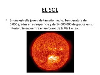 EL SOL
• Es una estrella joven, de tamaño medio. Temperatura de
6.000 grados en su superficie y de 14.000.000 de grados en su
interior. Se encuentra en un brazo de la Vía Lactea.
