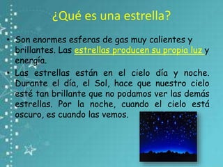 ¿Qué es una estrella?
• Son enormes esferas de gas muy calientes y
brillantes. Las estrellas producen su propia luz y
energía.
• Las estrellas están en el cielo día y noche.
Durante el día, el Sol, hace que nuestro cielo
esté tan brillante que no podamos ver las demás
estrellas. Por la noche, cuando el cielo está
oscuro, es cuando las vemos.
 