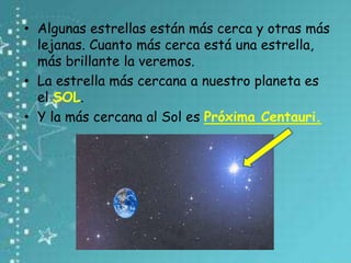 • Algunas estrellas están más cerca y otras más
lejanas. Cuanto más cerca está una estrella,
más brillante la veremos.
• La estrella más cercana a nuestro planeta es
el SOL.
• Y la más cercana al Sol es Próxima Centauri.