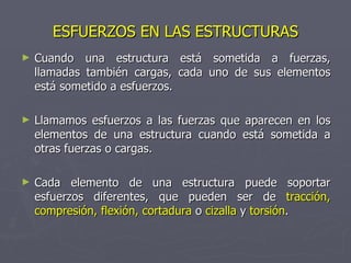 ESFUERZOS EN LAS ESTRUCTURAS Cuando una estructura está sometida a fuerzas, llamadas también cargas, cada uno de sus elementos está sometido a esfuerzos. Llamamos esfuerzos a las fuerzas que aparecen en los elementos de una estructura cuando está sometida a otras fuerzas o cargas. Cada elemento de una estructura puede soportar esfuerzos diferentes, que pueden ser de  tracción, compresión, flexión, cortadura   o   cizalla   y   torsión . 