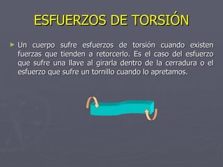 ESFUERZOS DE TORSIÓN Un cuerpo sufre esfuerzos de torsión cuando existen fuerzas que tienden a retorcerlo. Es el caso del esfuerzo que sufre una llave al girarla dentro de la cerradura o el esfuerzo que sufre un tornillo cuando lo apretamos. 