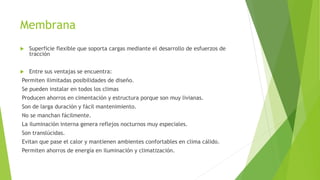 Membrana 
 Superficie flexible que soporta cargas mediante el desarrollo de esfuerzos de 
tracción 
 Entre sus ventajas se encuentra: 
Permiten ilimitadas posibilidades de diseño. 
Se pueden instalar en todos los climas 
Producen ahorros en cimentación y estructura porque son muy livianas. 
Son de larga duración y fácil mantenimiento. 
No se manchan fácilmente. 
La iluminación interna genera reflejos nocturnos muy especiales. 
Son translúcidas. 
Evitan que pase el calor y mantienen ambientes confortables en clima cálido. 
Permiten ahorros de energía en iluminación y climatización. 
 
