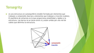 Tensegrity 
 es una estructura en autoequilibrio estable formada por elementos que 
trabajan a compresión (barras) y elementos que trabajan a tracción (cables). 
El equilibrio de esfuerzos es lo que proporciona estabilidad y rigidez a la 
estructura. Las barras no se tocan entre sí y están unidas por una red de 
cables que delimita la estructura. 
 