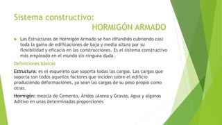 Sistema constructivo: 
HORMIGÓN ARMADO 
 Las Estructuras de Hormigón Armado se han difundido cubriendo casi 
toda la gama de edificaciones de baja y media altura por su 
flexibilidad y eficacia en las construcciones. Es el sistema constructivo 
más empleado en el mundo sin ninguna duda. 
Definiciones básicas 
Estructura: es el esqueleto que soporta todas las cargas. Las cargas que 
soporta son todos aquellos factores que inciden sobre el edificio 
produciendo deformaciones, ya sean las cargas de su peso propio como 
otras. 
Hormigón: mezcla de Cemento, Áridos (Arena y Grava), Agua y algunos 
Aditivo en unas determinadas proporciones 
 